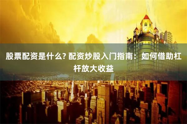 股票配资是什么? 配资炒股入门指南：如何借助杠杆放大收益