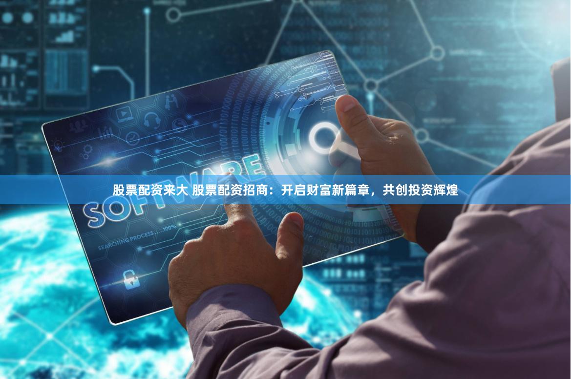 股票配资来大 股票配资招商：开启财富新篇章，共创投资辉煌